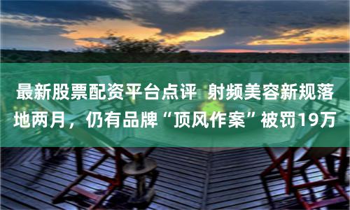 最新股票配资平台点评  射频美容新规落地两月，仍有品牌“顶风作案”被罚19万
