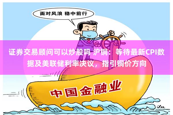 证券交易顾问可以炒股吗 沪铜：等待最新CPI数据及美联储利率决议，指引铜价方向