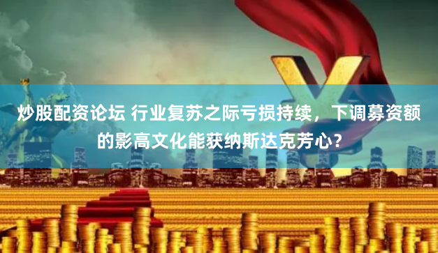 炒股配资论坛 行业复苏之际亏损持续，下调募资额的影高文化能获纳斯达克芳心？