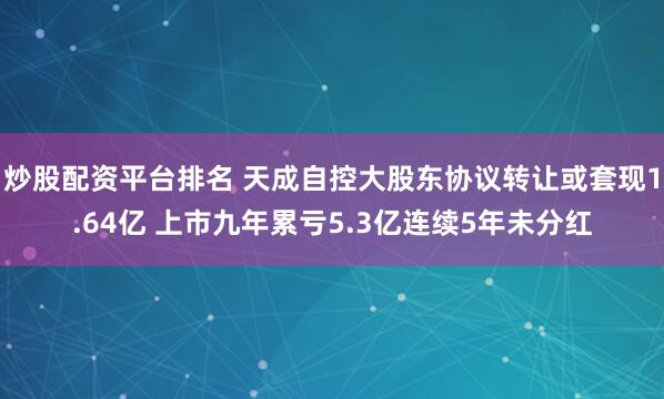 炒股配资平台排名 天成自控大股东协议转让或套现1.64亿 上市九年累亏5.3亿连续5年未分红