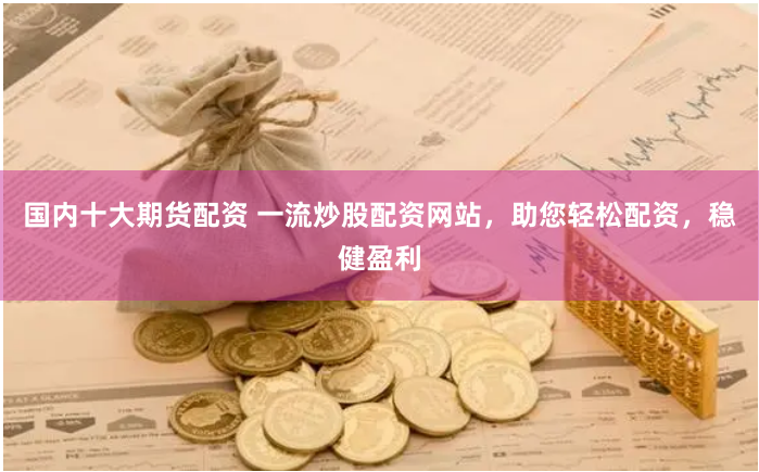 国内十大期货配资 一流炒股配资网站，助您轻松配资，稳健盈利