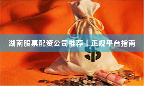 湖南股票配资公司推荐｜正规平台指南