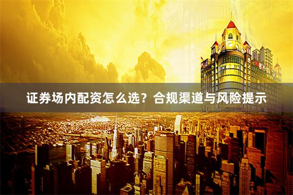 证券场内配资怎么选？合规渠道与风险提示